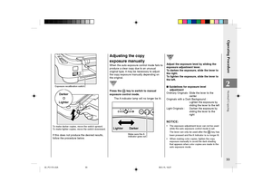 Page 35Operating Procedure
33
2Exposure recalibration switch
DarkerLighter
Darker
Lighter
To make darker copies, move the switch upward.
To make lighter copies, move the switch downward.
If this does not produce the desired results,
follow the procedure below.
Adjusting the copy
exposure manually
When the auto exposure control mode fails to
produce a clear copy due to an unusual
original type, it may be necessary to adjust
the copy exposure manually depending on
the original.
Press the  key to switch to manual...