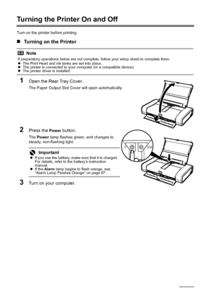 Page 128Before Using the Printer
Turning the Printer On and Off
Turn on the printer before printing.
„Turning on the Printer
1Open the Rear Tray Cover.
The Paper Output Slot Cover will open automatically.
2Press the Power button.
The  Power  lamp flashes green, and changes to 
steady, non-flashing light.
3Turn on your computer.
Note
If preparatory operations below are not complete, follow your setup sheet to complete them.
z The Print Head and ink tanks are set into place.
z The printer is connected to your...