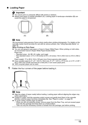 Page 1713
Before Using the Printer
„ Loading Paper
1Flatten the four corners of the paper before loading it.
ImportantzYou cannot print on postcards affixed with photos or stickers.
z Always load paper in portrait orientation (A). Loading paper in landscape orientation (B) can 
cause the paper to be jammed.
Note
We recommend using genuine Canon photo media when printing photographs. For details on the 
specialty media Canon provides for use with its va rious printers, see “Using Specialty Media” on 
page 10....