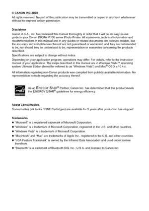 Page 4© CANON INC.2008
All rights reserved. No part of this publication may be transmitted or copied in any form whatsoever 
without the express written permission.
Disclaimer
Canon U.S.A., Inc. has reviewed this manual thoroughly in order that it will be an easy-to-use 
guide to your Canon PIXMA iP100 series Photo Printer. All statements, technical information and 
recommendations in this manual and in any guides  or related documents are believed reliable, but 
the accuracy and completeness thereof are not...