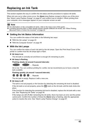 Page 4743
Routine Maintenance
Replacing an Ink Tank
This section explains the way to confirm the in k status and the procedure to replace ink tanks. 
When ink runs out or other errors occur, the  Alarm lamp flashes orange to inform you of the error. 
See “Alarm Lamp Flashes Orange” on page 67 and confirm how to handle it. When printing from 
your computer, error messages appear on your computer screen as well.
„ Getting the Ink Status Information
You can confirm the status of ink tanks in the following two...