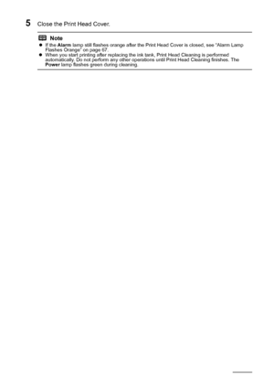 Page 5248Routine Maintenance
5Close the Print Head Cover.
NotezIf the  Alarm  lamp still flashes orange after the Print Head Cover is closed, see “Alarm Lamp 
Flashes Orange” on page 67.
z When you start printing after replacing the ink tank, Print Head Cleaning is performed 
automatically. Do not perform any other operations until Print Head Cleaning finishes. The 
Power  lamp flashes green during cleaning.
 