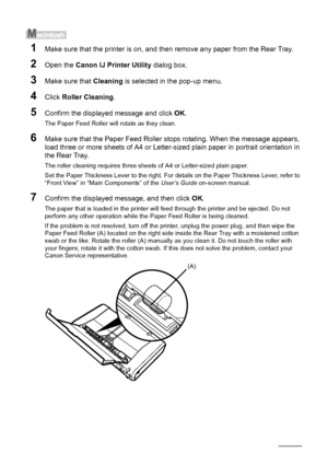 Page 5652Routine Maintenance
1Make sure that the printer is on, and then remove any paper from the Rear Tray.
2Open the Canon IJ Printer Utility  dialog box.
3Make sure that Cleaning is selected in the pop-up menu.
4Click Roller Cleaning .
5Confirm the displayed message and click  OK.
The Paper Feed Roller will rotate as they clean.
6Make sure that the Paper Feed Roller stops rotating. When the message appears, 
load three or more sheets of A4 or Letter-sized plain paper in portrait orientation in 
the Rear...