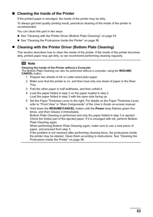 Page 5753
Routine Maintenance
„ Cleaning the Inside of the Printer
If the printed paper is smudged, the inside of the printer may be dirty. 
To always get best quality printing result, periodical cleaning of the inside of the printer is 
recommended.
You can clean this part in two ways:
zSee “Cleaning with the Printer Driver (Bottom Plate Cleaning)” on page 53.
z See “Cleaning the Protrusions Inside the Printer” on page 56.
z Cleaning with the Printer Driver (Bottom Plate Cleaning)
This section describes how to...