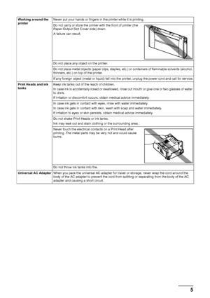 Page 95
Safety Precautions
Working around the 
printer Never put your hands or fingers in the printer while it is printing.
Do not carry or store the printer with the front of printer (the 
Paper Output Slot Cover side) down.
A failure can result.
Do not place any object on the printer.
Do not place metal objects (paper clips, staples, etc.) or containers of flammable solvents (alcohol, 
thinners, etc.) on top of the printer.
If any foreign object (metal or liquid) fall into the printer, unplug the power cord...