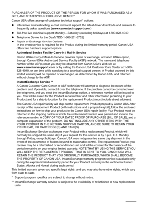 Page 8884Appendix
PURCHASER OF THE PRODUCT OR THE PERSON FOR WHOM IT WAS PURCHASED AS A 
GIFT, AND STATES YOUR EXCLUSIVE REMEDY. 
Canon USA offers a range of customer technical support* options: 
zInteractive troubleshooting, e-mail technical suppor t, the latest driver downloads and answers to 
frequently asked questions ( www.canontechsupport.com ) 
z Toll-free live technical support Monday—Sat urday (excluding holidays) at 1-800-828-4040 
z Telephone Device for the Deaf (TDD-1-866-251-3752) 
z Repair or...