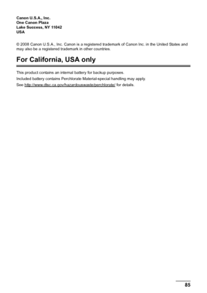 Page 8985
Appendix
Canon U.S.A., Inc. 
One Canon Plaza 
Lake Success, NY 11042 
USA 
© 2008 Canon U.S.A., Inc. Canon is a registered trademark of Canon Inc. in the United States and 
may also be a registered trademark in other countries.
For California, USA only
This product contains an internal battery for backup purposes.
Included battery contains Perchlorate Material-special handling may apply.
See http://www.dtsc.ca.gov/hazardouswaste/perchlorate/
 for details.
 