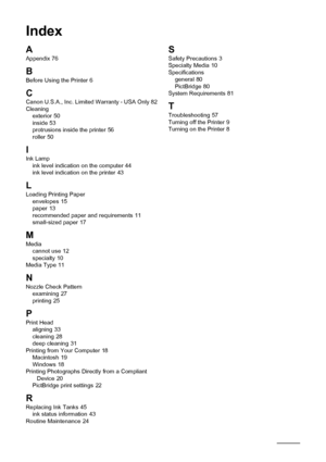 Page 9086
Index
AAppendix 76
B
Before Using the Printer 6
CCanon U.S.A., Inc. Limited Warranty - USA Only 82
Cleaning exterior
 50
inside 53
protrusions inside the printer 56
roller 50
IInk Lamp ink level indication on the computer 44
ink level indication on the printer 43
L
Loading Printing Paper envelopes 15
paper 13
recommended paper and requirements 11
small-sized paper 17
MMedia cannot use 12
specialty 10
Media Type 11
NNozzle Check Pattern examining 27
printing 25
P
Print Head aligning 33
cleaning 28
deep...