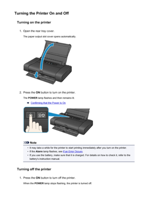 Page 103Turning the Printer On and OffTurning on the printer1.
Open the rear tray cover.
The paper output slot cover opens automatically.
2.
Press the  ON button to turn on the printer.
The  POWER  lamp flashes and then remains lit.
Confirming that the Power Is On
Note
•
It may take a while for the printer to start printing immediately after you turn on the printer.
•
If the Alarm  lamp flashes, see If an Error Occurs .
•
If you use the battery, make sure that it is charged. For details on how to check it, refer...