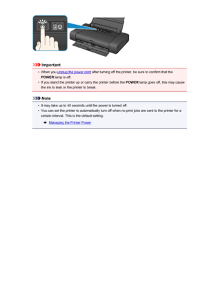 Page 104Important
•
When you unplug the power cord after turning off the printer, be sure to confirm that the
POWER  lamp is off.
•
If you stand the printer up or carry the printer before the  POWER lamp goes off, this may cause
the ink to leak or the printer to break.
Note
•
It may take up to 40 seconds until the power is turned off.
•
You can set the printer to automatically turn off when no print jobs are sent to the printer for a
certain interval. This is the default setting.
Managing the Printer Power
104
 