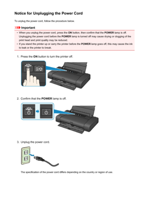 Page 106Notice for Unplugging the Power CordTo unplug the power cord, follow the procedure below.
Important
•
When you unplug the power cord, press the  ON button, then confirm that the  POWER lamp is off.
Unplugging the power cord before the  POWER lamp is turned off may cause drying or clogging of the
print head and print quality may be reduced.
•
If you stand the printer up or carry the printer before the  POWER lamp goes off, this may cause the ink
to leak or the printer to break.
1.
Press the  ON button to...