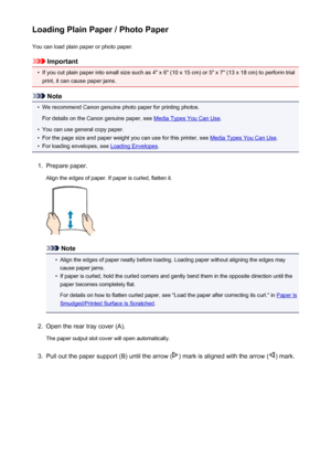 Page 109Loading Plain Paper / Photo PaperYou can load plain paper or photo paper.
Important
•
If you cut plain paper into small size such as 4" x 6" (10 x 15 cm) or 5" x 7" (13 x 18 cm) to perform trial
print, it can cause paper jams.
Note
•
We recommend Canon genuine photo paper for printing photos.
For details on the Canon genuine paper, see 
Media Types You Can Use .
•
You can use general copy paper.
•
For the page size and paper weight you can use for this printer, see Media Types You Can...