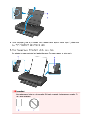 Page 1104.
Slide the paper guide (C) to the left, and load the paper against the far right (D) of the rear
tray WITH THE PRINT SIDE FACING YOU.
5.
Slide the paper guide (C) to align it with the paper stack.
Do not slide the paper guide too hard against the paper. The paper may not be fed properly.
Important
•
Always load paper in the portrait orientation (E). Loading paper in the landscape orientation (F)
can cause paper jams.
110
 