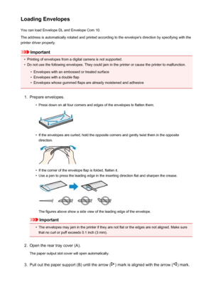 Page 112Loading EnvelopesYou can load Envelope DL and Envelope Com 10.
The address is automatically rotated and printed according to the envelope's direction by specifying with the printer driver properly.
Important
•
Printing of envelopes from a digital camera is not supported.
•
Do not use the following envelopes. They could jam in the printer or cause the printer to malfunction.
•
Envelopes with an embossed or treated surface
•
Envelopes with a double flap
•
Envelopes whose gummed flaps are already...