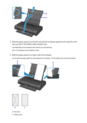 Page 1134.
Slide the paper guide (C) to the left, and load the envelopes against the far right (D) of the
rear tray WITH THE PRINT SIDE FACING YOU.
The folded flap of the envelope will be faced up on the left side.
Up to 10 envelopes can be loaded at once.
5.
Slide the paper guide (C) to align it with the envelopes.
Do not slide the paper guide too hard against the envelopes. The envelopes may not be fed properly.
E: Rear side
F: Address side
113
 