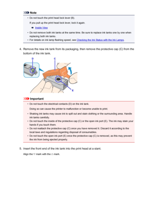 Page 127Note•
Do not touch the print head lock lever (B).
If you pull up the print head lock lever, lock it again.
Inside View
•
Do not remove both ink tanks at the same time. Be sure to replace ink tanks one by one when
replacing both ink tanks.
•
For details on ink lamp flashing speed, see Checking the Ink Status with the Ink Lamps .
4.
Remove the new ink tank from its packaging, then remove the protective cap (C) from the
bottom of the ink tank.
Important
•
Do not touch the electrical contacts (D) on the ink...