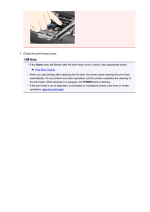Page 1297.
Close the print head cover.
Note
•
If the Alarm  lamp still flashes after the print head cover is closed, take appropriate action.
If an Error Occurs
•
When you start printing after replacing the ink tank, the printer starts cleaning the print head
automatically. Do not perform any other operations until the printer completes the cleaning of
the print head. While cleaning is in progress, the  POWER lamp is flashing.
•
If the print head is out of alignment, as indicated by misaligned printed ruled...