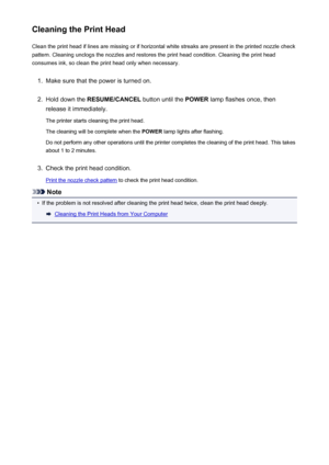 Page 139Cleaning the Print HeadClean the print head if lines are missing or if horizontal white streaks are present in the printed nozzle checkpattern. Cleaning unclogs the nozzles and restores the print head condition. Cleaning the print head
consumes ink, so clean the print head only when necessary.1.
Make sure that the power is turned on.
2.
Hold down the  RESUME/CANCEL  button until the POWER lamp flashes once, then
release it immediately.
The printer starts cleaning the print head. The cleaning will be...