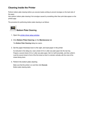 Page 152Cleaning Inside the PrinterPerform bottom plate cleaning before you execute duplex printing to prevent smudges on the back side of
the paper.
Also perform bottom plate cleaning if ink smudges caused by something other than print data appear on the
printed page.
The procedure for performing bottom plate cleaning is as follows:
 Bottom Plate Cleaning
1.
Open the printer driver setup window
2.
Click  Bottom Plate Cleaning  on the Maintenance  tab
The  Bottom Plate Cleaning  dialog box opens.
3.
Set the...