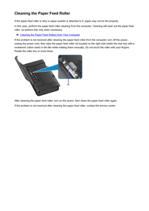Page 155Cleaning the Paper Feed RollerIf the paper feed roller is dirty or paper powder is attached to it, paper may not be fed properly.
In this case, perform the paper feed roller cleaning from the computer. Cleaning will wear out the paper feed
roller, so perform this only when necessary.
Cleaning the Paper Feed Rollers from Your Computer
If the problem is not resolved after cleaning the paper feed roller from the computer, turn off the power,
unplug the power cord, then wipe the paper feed roller (A) located...