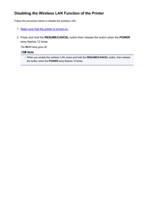 Page 175Disabling the Wireless LAN Function of the PrinterFollow the procedure below to disable the wireless LAN.1.
Make sure that the printer is turned on.
2.
Press and hold the  RESUME/CANCEL  button then release the button when the  POWER
lamp flashes 12 times.
The  Wi-Fi  lamp goes off.
Note
•
When you enable the wireless LAN, press and hold the  RESUME/CANCEL button, then release
the button when the  POWER lamp flashes 10 times.
175
 