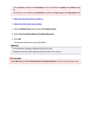 Page 177- When Custom  is selected for  Print Quality and 2 or  3 is selected for  Quality at the Custom  dialog
box•
This function is not available when  Borderless is selected for  Page Layout in the Page Setup  sheet.
1.
Make sure that the printer is turned on.
2.
Open the printer driver setup window.
3.
Click the Maintenance  tab and then  Ink Usage Control .
4.
Select Use Composite Black (Immediate Measure) .
5.
Click OK.
The specified setting will be used during printing.
Note
•
The confirmation message is...