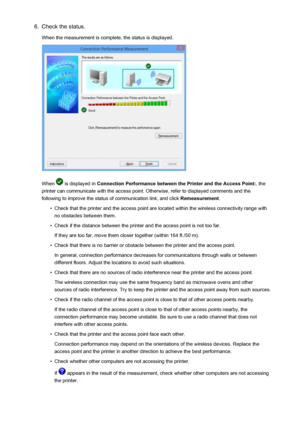 Page 1996.Check the status.
When the measurement is complete, the status is displayed.
When  is displayed in  Connection Performance between the Printer and the Access Point: , the
printer can communicate with the access point. Otherwise, refer to displayed comments and the following to improve the status of communication link, and click  Remeasurement.
•
Check that the printer and the access point are located within the wireless connectivity range with
no obstacles between them.
•
Check if the distance between...