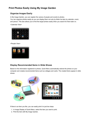 Page 23Print Photos Easily Using My Image GardenOrganize Images EasilyIn My Image Garden, you can register the names of people and events to photos.
You can organize photos easily as you can display them not only by folder but also by calendar, event,
and person. This also allows you to find the target photos easily when you search for them later on.


Display Recommended Items in Slide Shows
Based on the information registered to photos, Quick Menu automatically selects the photos on your
computer and creates...