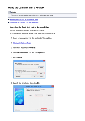 Page 241Using the Card Slot over a Network
Note
•
This screen is not available depending on the printer you are using.
Mounting the Card Slot as the Network Drive
Restrictions on Card Slot Use over a NetworkMounting the Card Slot as the Network DriveThe card slot must be mounted to use it over a network.To mount the card slot as the network drive, follow the procedure below.
1.
Insert a memory card into the card slot of the machine.
2.
Start up IJ Network Tool.
3.
Select the machine in  Printers:.
4.
Select...