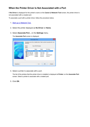 Page 243When the Printer Driver Is Not Associated with a PortIf  No Driver  is displayed for the printer's name on the  Canon IJ Network Tool screen, the printer driver is
not associated with a created port.
To associate a port with a printer driver, follow the procedure below.1.
Start up IJ Network Tool.
2.
Select the printer displayed as  No Driver on Name .
3.
Select  Associate Port...  on the Settings  menu.
The  Associate Port  screen is displayed.
4.
Select a printer to associate with a port.
The list...