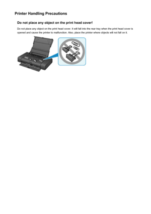 Page 258Printer Handling PrecautionsDo not place any object on the print head cover!
Do not place any object on the print head cover. It will fall into the rear tray when the print head cover is
opened and cause the printer to malfunction. Also, place the printer where objects will not fall on it.258
 