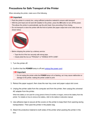 Page 260Precautions for Safe Transport of the PrinterWhen relocating the printer, make sure of the following.
Important
•
Pack the printer in a sturdy box, using sufficient protective material to ensure safe transport.
•
With the print head and ink tank left installed in the printer, press the  ON button to turn off the power.
This allows the printer to automatically cap the print head, thus preventing it from drying.
•
Do not transport or store the printer with the front of printer (the paper output slot cover...