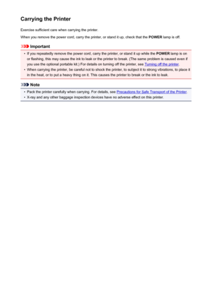 Page 262Carrying the PrinterExercise sufficient care when carrying the printer.
When you remove the power cord, carry the printer, or stand it up, check that the  POWER lamp is off.
Important
•
If you repeatedly remove the power cord, carry the printer, or stand it up while the  POWER lamp is on
or flashing, this may cause the ink to leak or the printer to break. (The same problem is caused even if
you use the optional portable kit.) For details on turning off the printer, see 
Turning off the printer .
•
When...