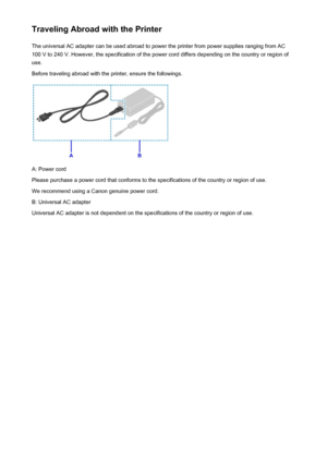 Page 263Traveling Abroad with the PrinterThe universal AC adapter can be used abroad to power the printer from power supplies ranging from AC100 V to 240 V. However, the specification of the power cord differs depending on the country or region of
use.
Before traveling abroad with the printer, ensure the followings.
A: Power cord
Please purchase a power cord that conforms to the specifications of the country or region of use.
We recommend using a Canon genuine power cord.
B: Universal AC adapter
Universal AC...