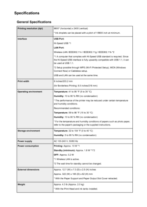 Page 265SpecificationsGeneral SpecificationsPrinting resolution (dpi)9600* (horizontal) x 2400 (vertical)
* Ink droplets can be placed with a pitch of 1/9600 inch at minimum.InterfaceUSB Port:
Hi-Speed USB *1
LAN Port:
Wireless LAN: IEEE802.11n / IEEE802.11g / IEEE802.11b *2 *1 A computer that complies with Hi-Speed USB standard is required. Sincethe Hi-Speed USB interface is fully upwardly compatible with USB 1.1, it can
be used at USB 1.1.
*2 Setup possible through WPS (Wi-Fi Protected Setup), WCN (Windows...