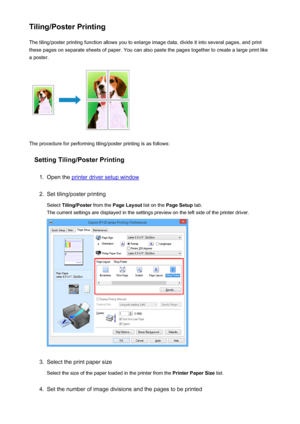 Page 291Tiling/Poster PrintingThe tiling/poster printing function allows you to enlarge image data, divide it into several pages, and print
these pages on separate sheets of paper. You can also paste the pages together to create a large print like
a poster.
The procedure for performing tiling/poster printing is as follows:
Setting Tiling/Poster Printing
1.
Open the printer driver setup window
2.
Set tiling/poster printing
Select  Tiling/Poster  from the Page Layout  list on the Page Setup  tab.
The current...