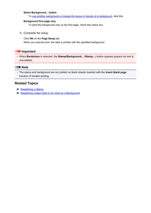 Page 300Select Background... buttonTo 
use another background or change the layout or density of a background , click this.
Background first page only To print the background only on the first page, check this check box.
5.
Complete the setup
Click  OK on the  Page Setup  tab.
When you execute print, the data is printed with the specified background.
Important
•
When  Borderless  is selected, the  Stamp/Background...  (Stamp... ) button appears grayed out and is
unavailable.
Note
•
The stamp and background are...