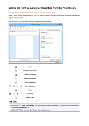 Page 314Editing the Print Document or Reprinting from the Print HistoryThis function is unavailable when the standard IJ printer driver is used.
In the Canon IJ XPS preview window, you can edit the print document or retrieve the document print history
to print the document.
The procedure for using the Canon IJ XPS Preview is as follows:PrintCombine DocumentsDelete DocumentReset DocumentsView ThumbnailsMove DocumentUndoMove PageDelete Page
Note
•
By clicking   View Thumbnails , you can display or hide thumbnails...