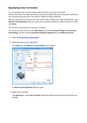 Page 322Specifying Color CorrectionYou can specify the color correction method suited to the type of document to be printed.
Normally, the printer driver adjusts the colors by using Canon Digital Photo Color so that data is printed with
color tints that most people prefer. This method is suitable for printing sRGB data.
When you want to print by using the color space (Adobe RGB or sRGB) of the image data effectively, select ICM  (ICC Profile Matching ). When you want to use an application software to specify a...