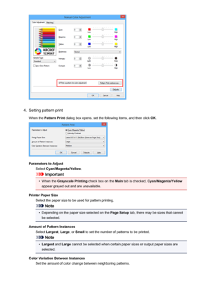 Page 3334.
Setting pattern print
When the  Pattern Print  dialog box opens, set the following items, and then click  OK.
Parameters to Adjust
Select  Cyan/Magenta/Yellow .
Important
•
When the Grayscale Printing  check box on the Main tab is checked,  Cyan/Magenta/Yellow
appear grayed out and are unavailable.
Printer Paper Size Select the paper size to be used for pattern printing.
Note
•
Depending on the paper size selected on the  Page Setup tab, there may be sizes that cannot
be selected.
Amount of Pattern...