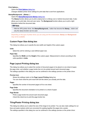 Page 371Print Options...Opens the 
Print Options dialog box .
Changes detailed printer driver settings for print data that is sent from applications.
Stamp/Background... (Stamp...) Opens the 
Stamp/Background (Stamp) dialog box .
The  Stamp  function allows you to print a stamp text or a bitmap over or behind document data. It also
allows you to print date, time and user name. The  Background function allows you to print a light
illustration behind the document data.
Note
•
With the XPS printer driver, the...