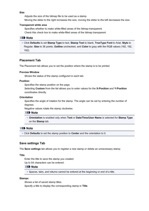 Page 377SizeAdjusts the size of the bitmap file to be used as a stamp.
Moving the slider to the right increases the size, moving the slider to the left decreases the size.
Transparent white area Specifies whether to make white-filled areas of the bitmap transparent.
Check this check box to make white-filled areas of the bitmap transparent.
Note
•
Click  Defaults  to set Stamp Type  to text, Stamp Text  to blank, TrueType Font  to Arial, Style to
Regular,  Size to 36 points,  Outline unchecked, and  Color to gray...