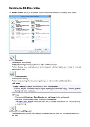 Page 380Maintenance tab DescriptionThe  Maintenance  tab allows you to perform printer maintenance or change the settings of the printer.
 Cleaning
Performs print head cleaning.
Print head cleaning removes any blockage in the print head nozzles.
Perform cleaning when printing becomes faint, or a specific color fails to print, even though all ink levels are sufficiently high.
 Deep Cleaning
Performs deep cleaning.
Perform deep cleaning when two cleaning attempts do not resolve the print head problem.
Note
•
Deep...