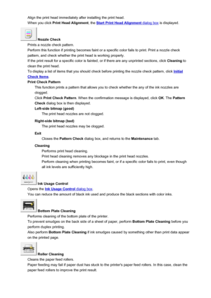 Page 381Align the print head immediately after installing the print head.When you click  Print Head Alignment , the 
Start Print Head Alignment dialog box is displayed.
 Nozzle Check
Prints a nozzle check pattern.
Perform this function if printing becomes faint or a specific color fails to print. Print a nozzle check
pattern, and check whether the print head is working properly.
If the print result for a specific color is fainted, or if there are any unprinted sections, click  Cleaning to
clean the print head....