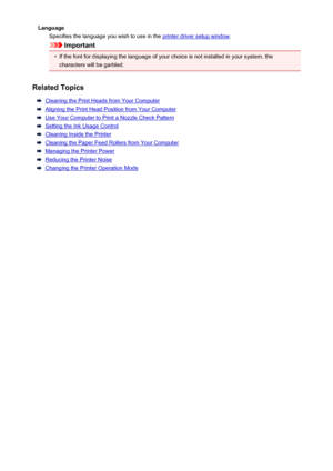 Page 386LanguageSpecifies the language you wish to use in the 
printer driver setup window .
Important
•
If the font for displaying the language of your choice is not installed in your system, the
characters will be garbled.
Related Topics
Cleaning the Print Heads from Your Computer
Aligning the Print Head Position from Your Computer
Use Your Computer to Print a Nozzle Check Pattern
Setting the Ink Usage Control
Cleaning Inside the Printer
Cleaning the Paper Feed Rollers from Your Computer
Managing the Printer...