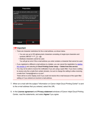 Page 41Important
•
There are character restrictions for the e-mail address, as shown below.
•
You can use up to 255 alphanumeric characters consisting of single-byte characters and
symbols (!#$%&'*+/=?^_{}|~.-@).
•
Multibyte characters cannot be used.
You will get an error if the e-mail address you enter contains a character that cannot be used.
•
If you registered a different e-mail address by mistake, you can cancel the registration by starting
the remote UI  and selecting  IJ Cloud Printing Center setup...