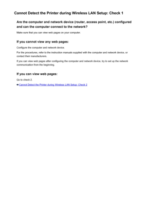 Page 422Cannot Detect the Printer during Wireless LAN Setup: Check 1Are the computer and network device (router, access point, etc.) configured
and can the computer connect to the network?
Make sure that you can view web pages on your computer.
If you cannot view any web pages: Configure the computer and network device.
For the procedures, refer to the instruction manuals supplied with the computer and network device, or contact their manufacturers.
If you can view web pages after configuring the computer and...