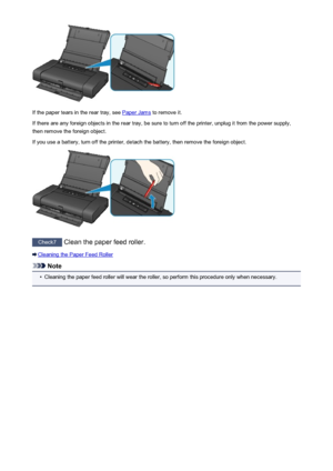 Page 439If the paper tears in the rear tray, see Paper Jams to remove it.
If there are any foreign objects in the rear tray, be sure to turn off the printer, unplug it from the power supply,
then remove the foreign object.
If you use a battery, turn off the printer, detach the battery, then remove the foreign object.
Check7  Clean the paper feed roller.
Cleaning the Paper Feed Roller
Note
•
Cleaning the paper feed roller will wear the roller, so perform this procedure only when necessary.
439
 