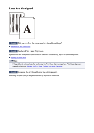 Page 446Lines Are Misaligned
Check1 Did you confirm the paper and print quality settings?
Print Results Not Satisfactory
Check2 Perform Print Head Alignment.
If printed lines are misaligned or print results are otherwise unsatisfactory, adjust the print head position.
Aligning the Print Head
Note
•
If the problem is not resolved after performing the Print Head Alignment, perform Print Head Alignment
manually referring to 
Aligning the Print Head Position from Your Computer .
Check3
 Increase the print quality...