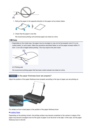 Page 4511.
Roll up the paper in the opposite direction to the paper curl as shown below.
2.
Check that the paper is now flat.
We recommend printing curl-corrected paper one sheet at a time.
Note
•
Depending on the media type, the paper may be smudged or may not be fed properly even if it is not curled inward. In such cases, follow the procedure described below to curl the paper outward within 0.1
inch / 3 mm (B) in height before printing. This may improve the print result.
(C) Printing side
We recommend printing...